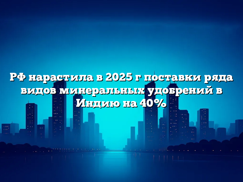 РФ нарастила в 2025 г поставки ряда видов минеральных удобрений в Индию на 40%