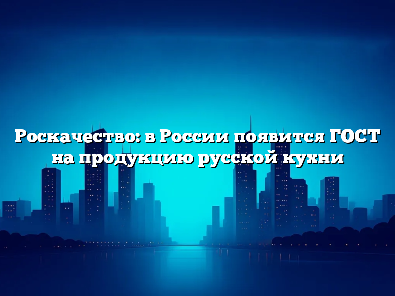 Роскачество: в России появится ГОСТ на продукцию русской кухни