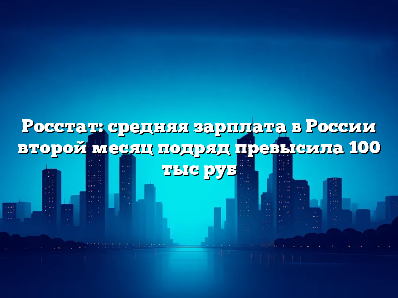 Росстат: средняя зарплата в России второй месяц подряд превысила 100 тыс руб