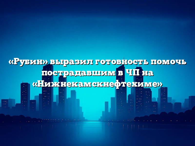 «Рубин» выразил готовность помочь пострадавшим в ЧП на «Нижнекамскнефтехиме»