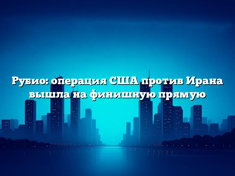 Рубио: операция США против Ирана вышла на финишную прямую