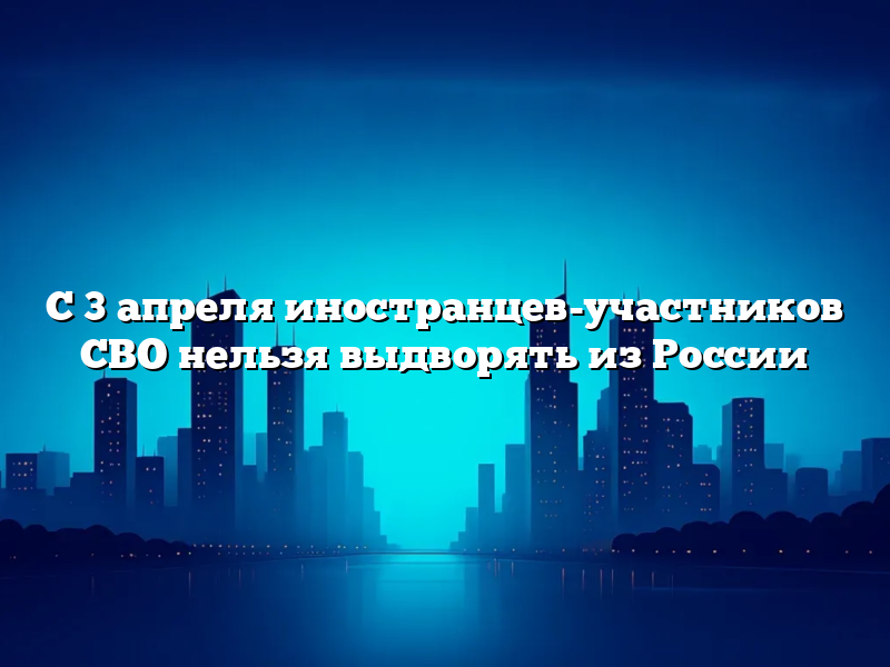 С 3 апреля иностранцев-участников СВО нельзя выдворять из России