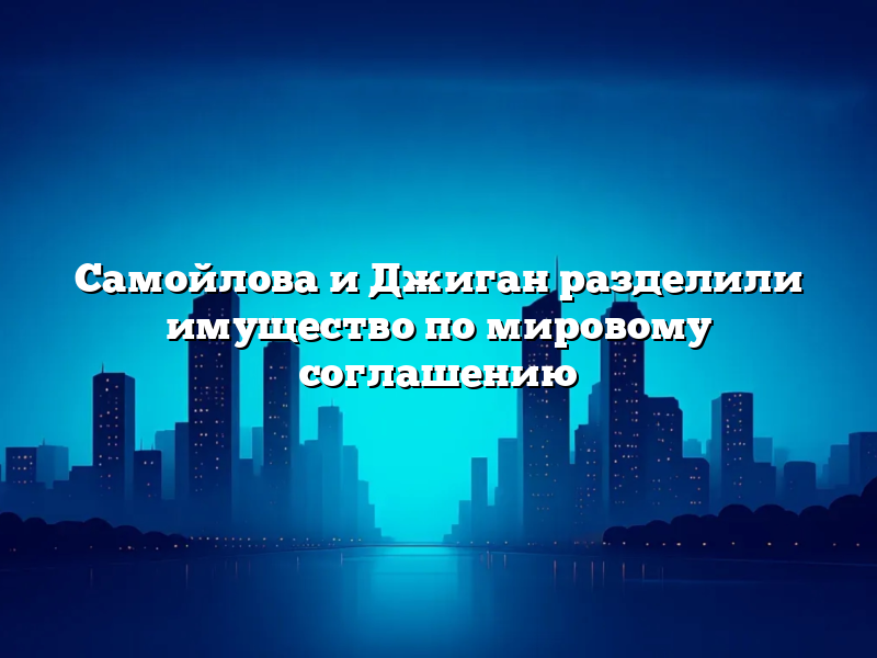 Самойлова и Джиган разделили имущество по мировому соглашению