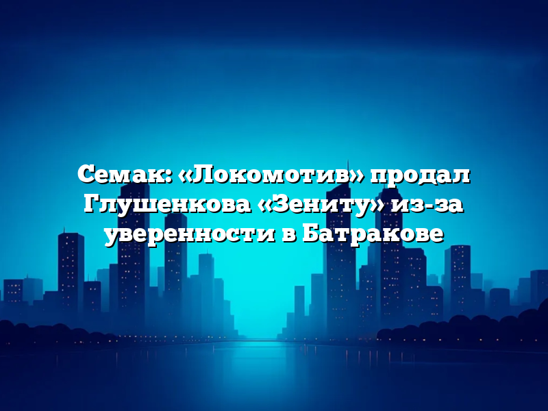 Семак: «Локомотив» продал Глушенкова «Зениту» из-за уверенности в Батракове