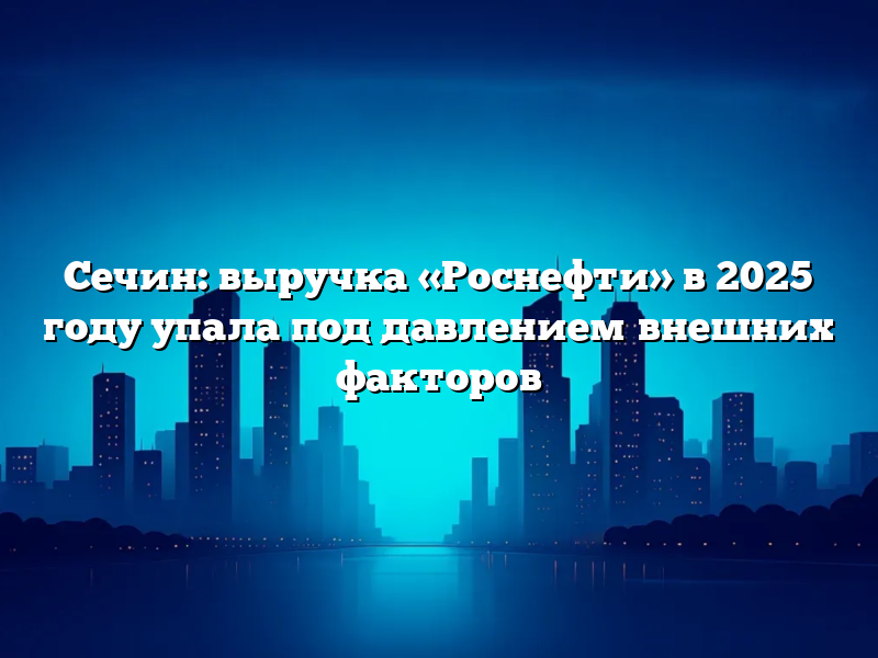 Сечин: выручка «Роснефти» в 2025 году упала под давлением внешних факторов