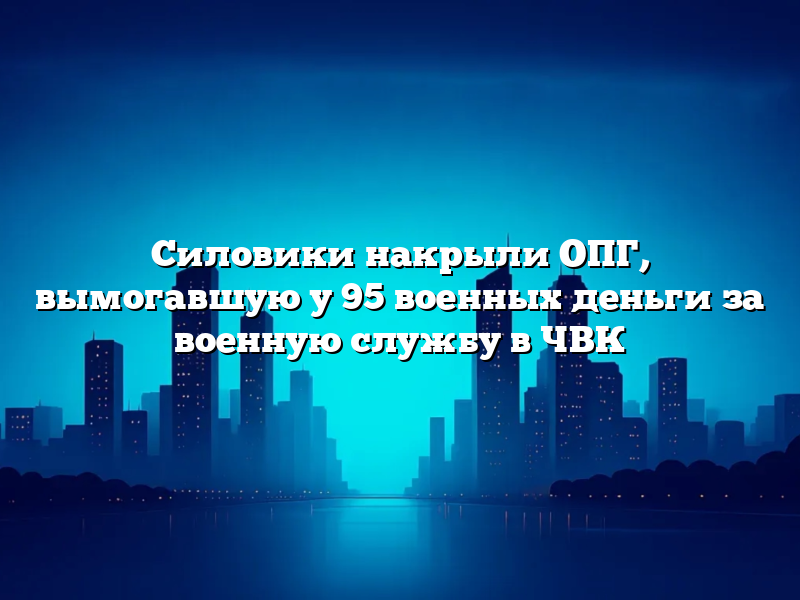 Силовики накрыли ОПГ, вымогавшую у 95 военных деньги за военную службу в ЧВК