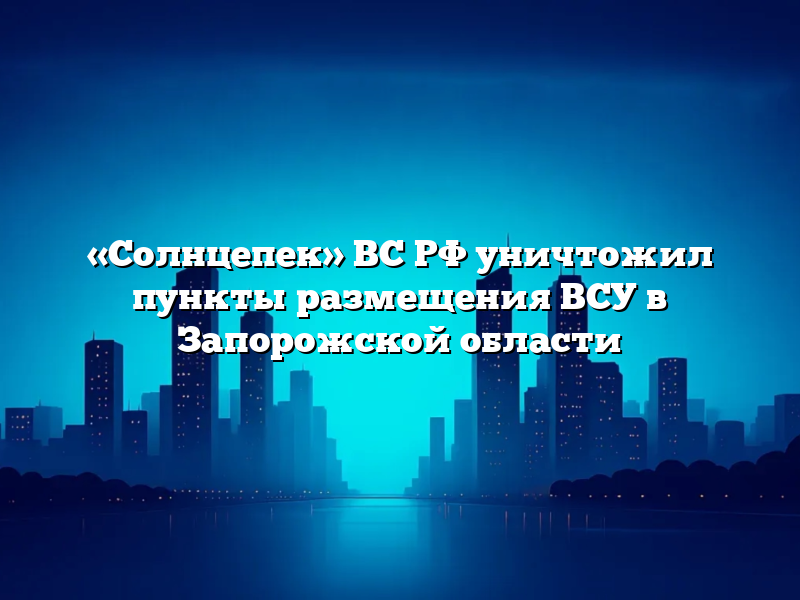 «Солнцепек» ВС РФ уничтожил пункты размещения ВСУ в Запорожской области