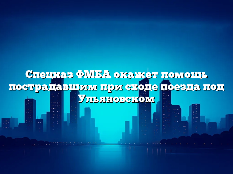 Спецназ ФМБА окажет помощь пострадавшим при сходе поезда под Ульяновском