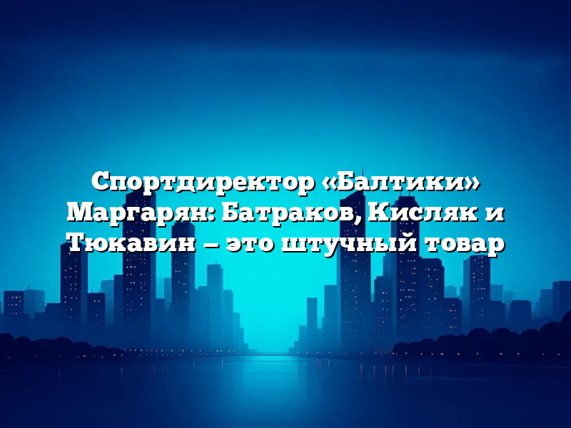 Спортдиректор «Балтики» Маргарян: Батраков, Кисляк и Тюкавин — это штучный товар