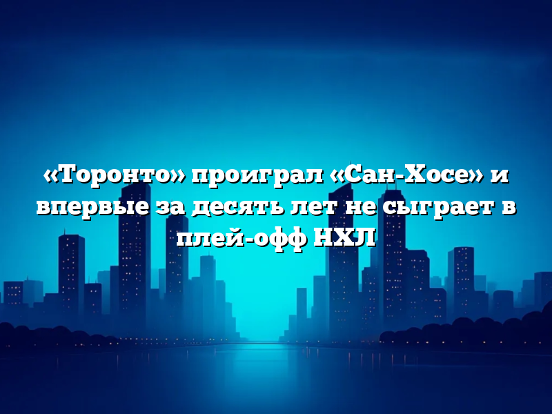 «Торонто» проиграл «Сан-Хосе» и впервые за десять лет не сыграет в плей-офф НХЛ