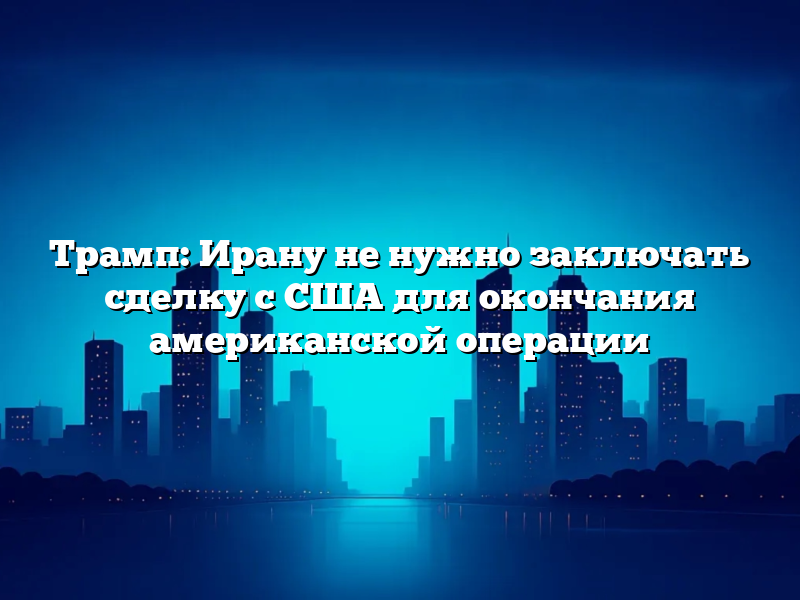 Трамп: Ирану не нужно заключать сделку с США для окончания американской операции