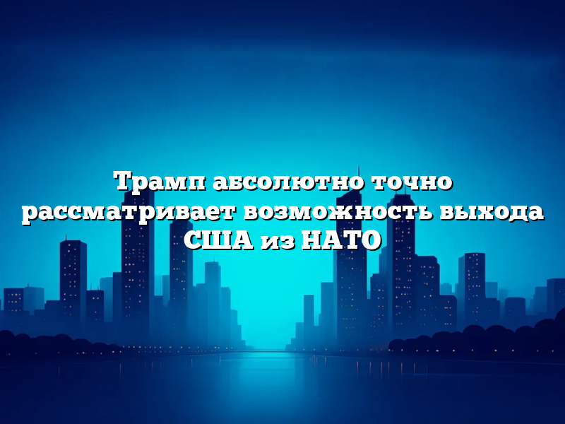 Трамп абсолютно точно рассматривает возможность выхода США из НАТО