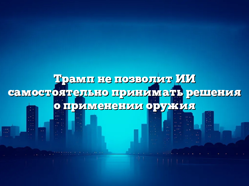 Трамп не позволит ИИ самостоятельно принимать решения о применении оружия