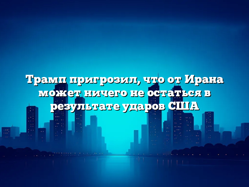 Трамп пригрозил, что от Ирана может ничего не остаться в результате ударов США
