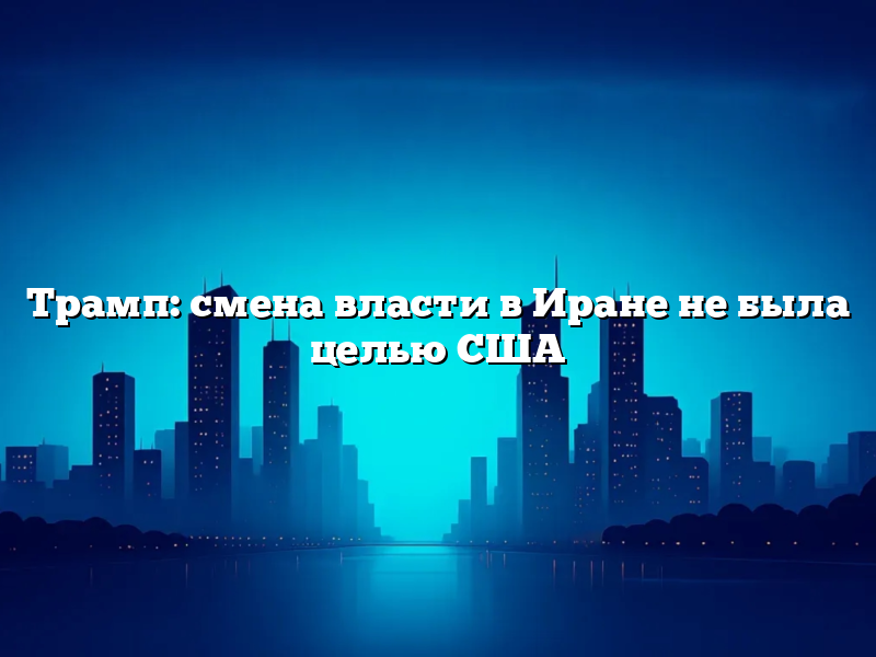 Трамп: смена власти в Иране не была целью США