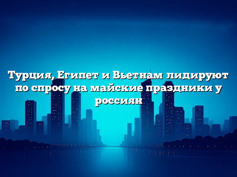 Турция, Египет и Вьетнам лидируют по спросу на майские праздники у россиян
