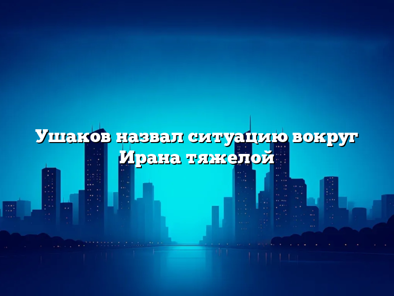 Ушаков назвал ситуацию вокруг Ирана тяжелой