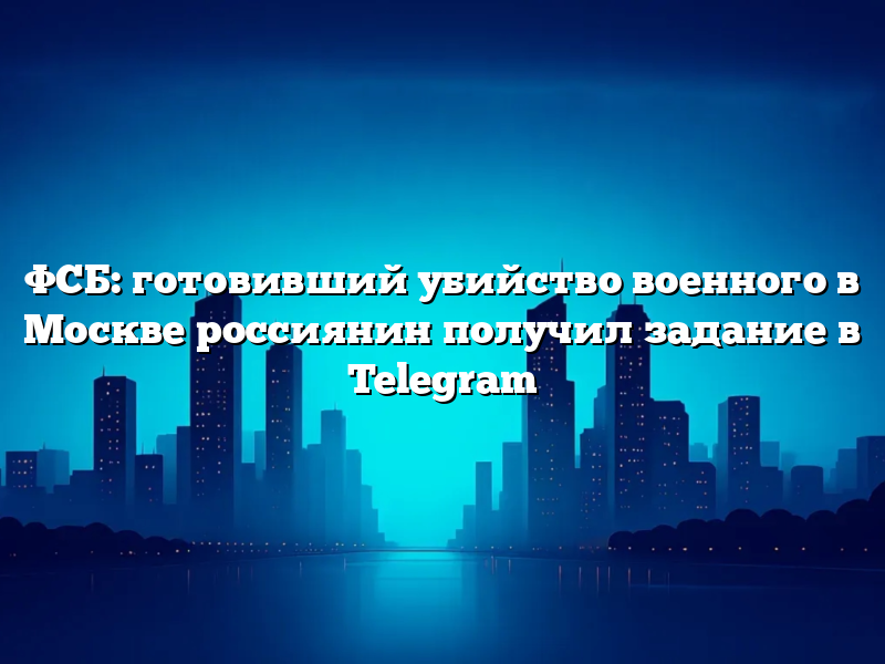 ФСБ: готовивший убийство военного в Москве россиянин получил задание в Telegram