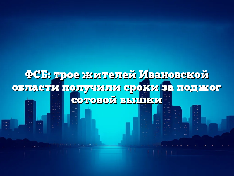 ФСБ: трое жителей Ивановской области получили сроки за поджог сотовой вышки
