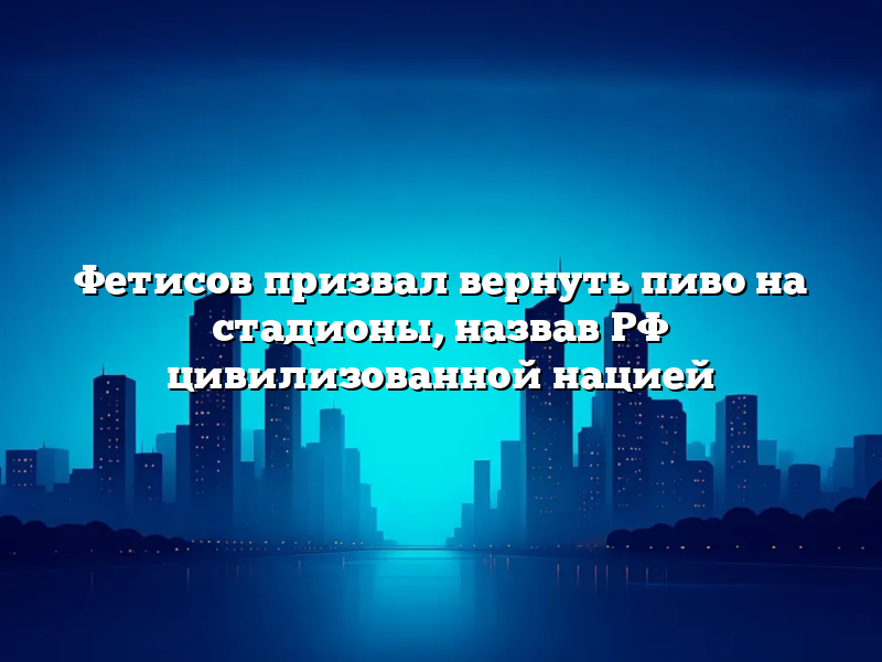 Фетисов призвал вернуть пиво на стадионы, назвав РФ цивилизованной нацией