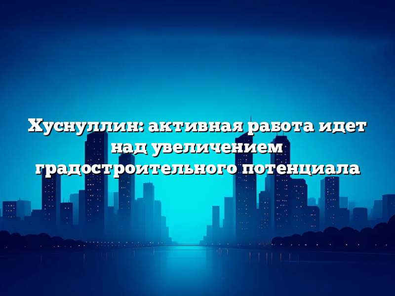 Хуснуллин: активная работа идет над увеличением градостроительного потенциала