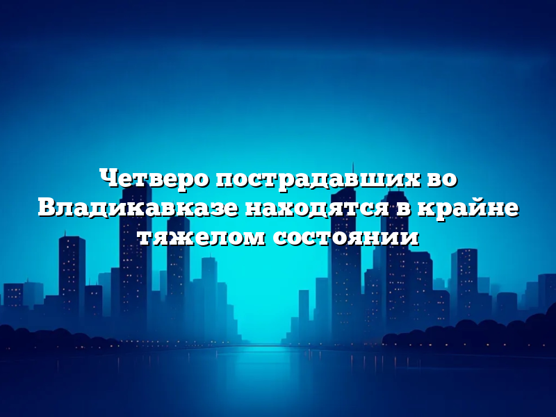 Четверо пострадавших во Владикавказе находятся в крайне тяжелом состоянии