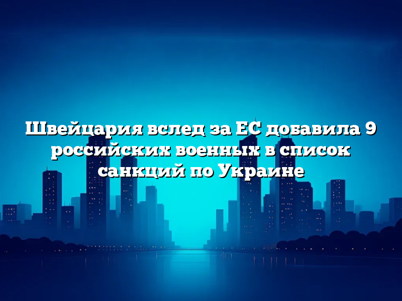 Швейцария вслед за ЕС добавила 9 российских военных в список санкций по Украине