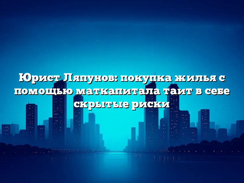 Юрист Ляпунов: покупка жилья с помощью маткапитала таит в себе скрытые риски