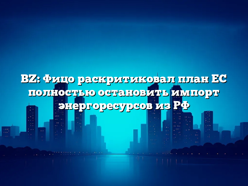BZ: Фицо  раскритиковал план ЕС полностью остановить импорт энергоресурсов из РФ