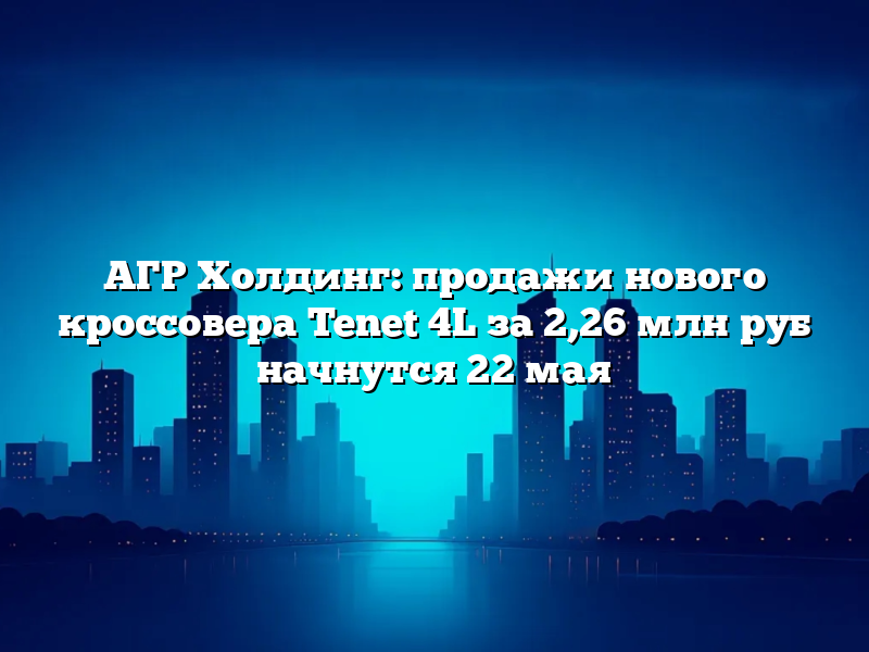 АГР Холдинг: продажи нового кроссовера Tenet 4L за 2,26 млн руб начнутся 22 мая