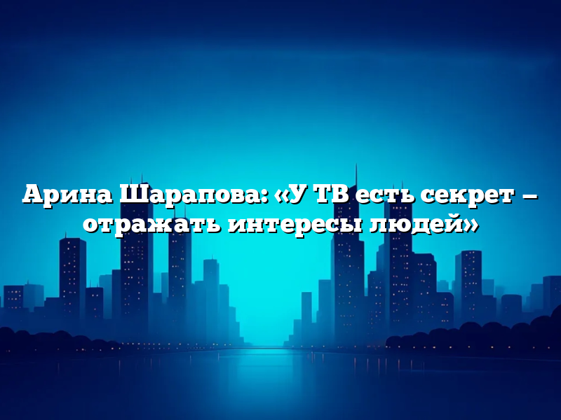 Арина Шарапова: «У ТВ есть секрет — отражать интересы людей»