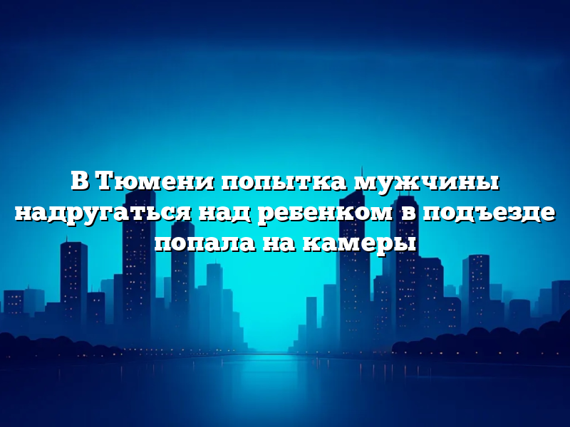 В Тюмени попытка мужчины надругаться над ребенком в подъезде попала на камеры