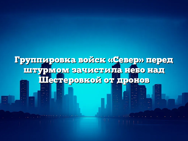 Группировка войск «Север» перед штурмом зачистила небо над Шестеровкой от дронов