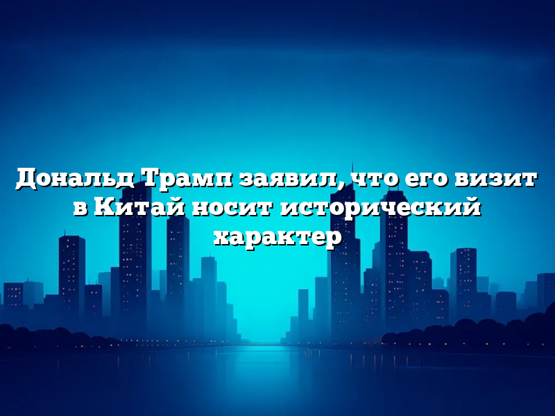Дональд Трамп заявил, что его визит в Китай носит исторический характер
