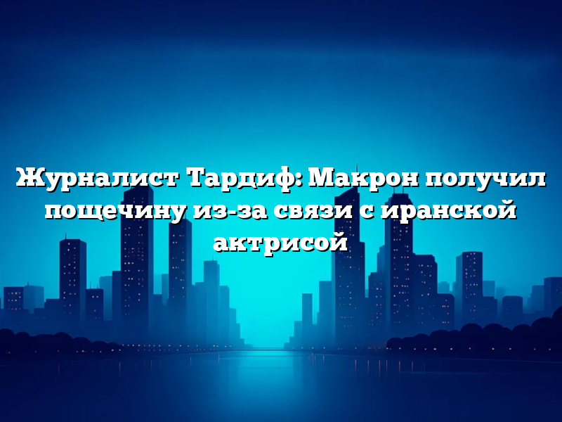 Журналист Тардиф: Макрон получил пощечину из-за связи с иранской актрисой
