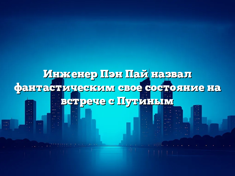 Инженер Пэн Пай назвал фантастическим свое состояние на встрече с Путиным