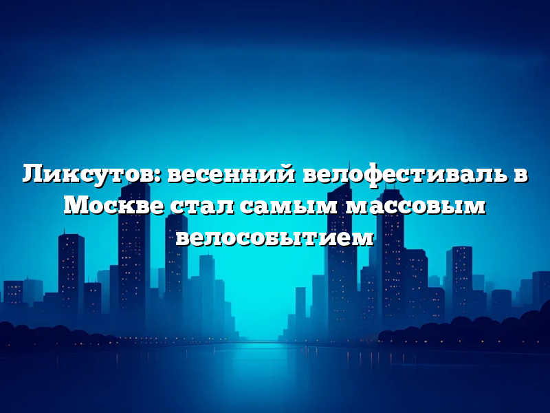 Ликсутов: весенний велофестиваль в Москве стал самым массовым велособытием