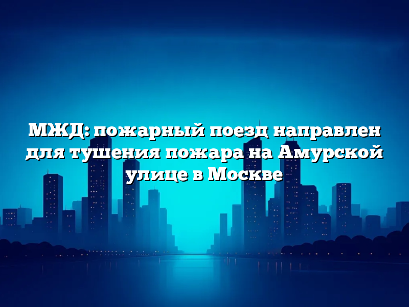 МЖД: пожарный поезд направлен для тушения пожара на Амурской улице в Москве