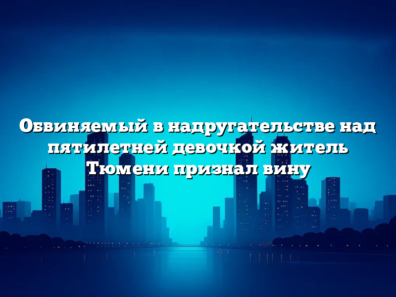 Обвиняемый в надругательстве над пятилетней девочкой житель Тюмени признал вину