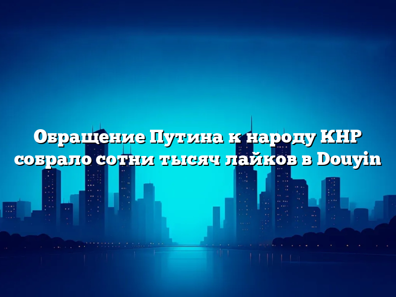 Обращение Путина к народу КНР собрало сотни тысяч лайков в Douyin
