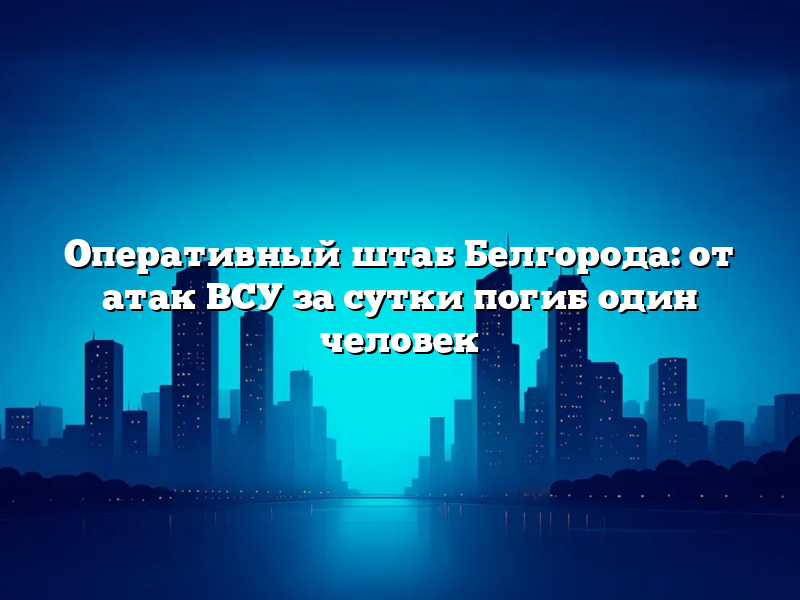 Оперативный штаб Белгорода: от атак ВСУ за сутки погиб один человек
