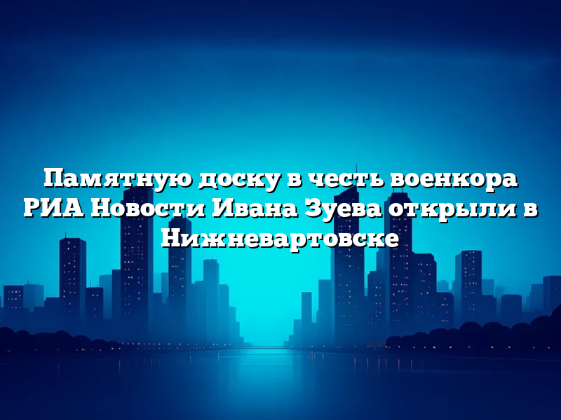 Памятную доску в честь военкора РИА Новости Ивана Зуева открыли в Нижневартовске