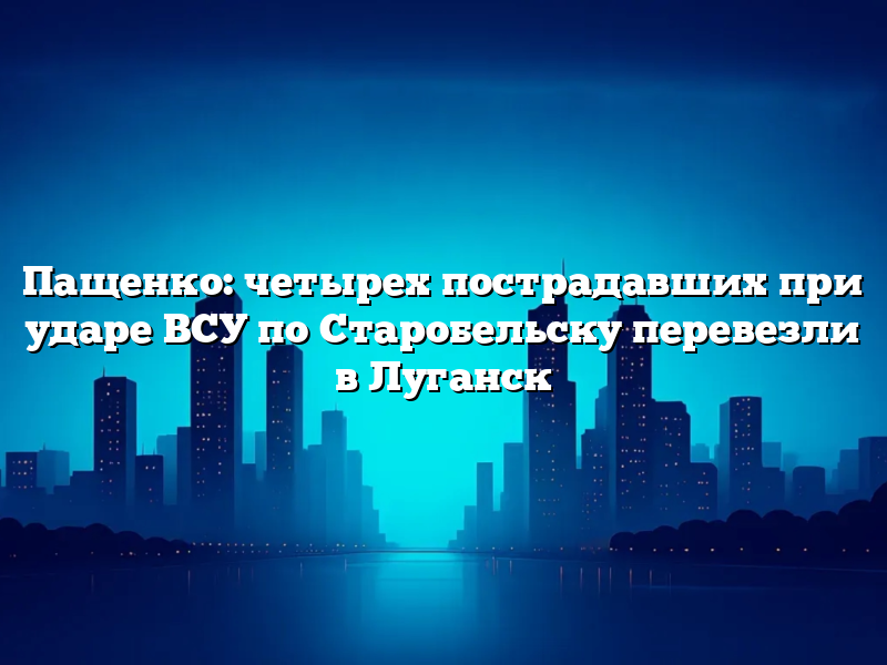 Пащенко: четырех пострадавших при ударе ВСУ по Старобельску перевезли в Луганск