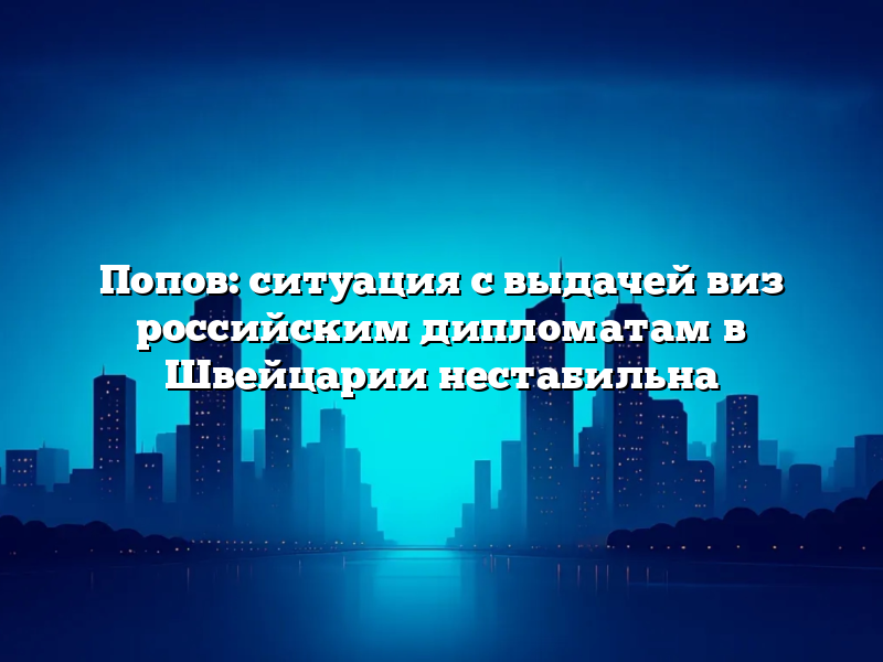 Попов: ситуация с выдачей виз российским дипломатам в Швейцарии нестабильна