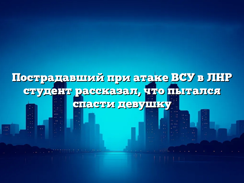 Пострадавший при атаке ВСУ в ЛНР студент рассказал, что пытался спасти девушку
