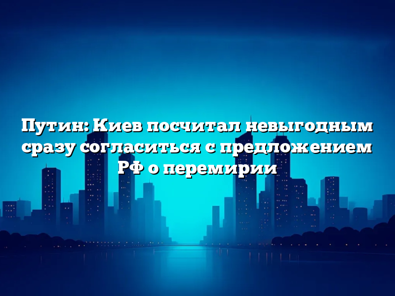 Путин: Киев посчитал невыгодным сразу согласиться с предложением РФ о перемирии