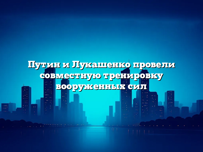 Путин и Лукашенко провели совместную тренировку вооруженных сил