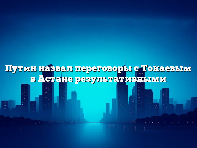 Путин назвал переговоры с Токаевым в Астане результативными
