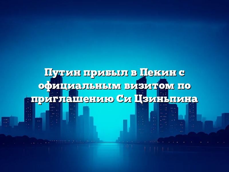 Путин прибыл в Пекин с официальным визитом по приглашению Си Цзиньпина