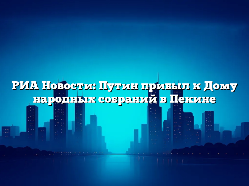 РИА Новости: Путин прибыл к Дому народных собраний в Пекине